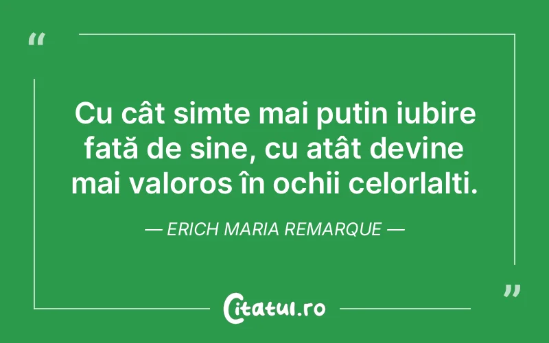 Cu cât simte mai puțin iubire față de sine, cu atât devine mai valoros în ochii celorlalți. Erich Maria Remarque