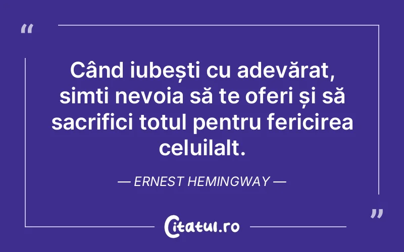 Când iubești cu adevărat, simți nevoia să te oferi și să sacrifici totul pentru fericirea celuilalt. Ernest Hemingway