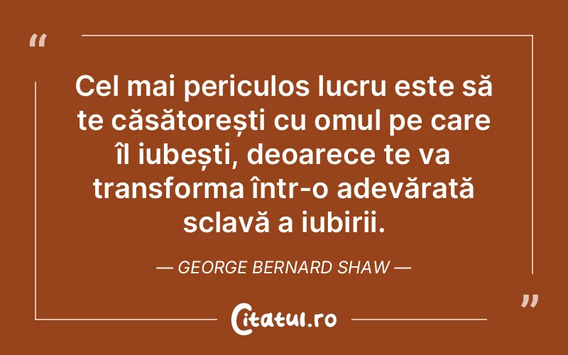 Cel mai periculos lucru este să te căsătorești cu omul pe care îl iubești, deoarece te va transforma într-o adevărată sclavă a iubirii. George Bernard Shaw