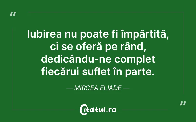 Iubirea nu poate fi împărțită, ci se oferă pe rând, dedicându-ne complet fiecărui suflet în parte. Mircea Eliade