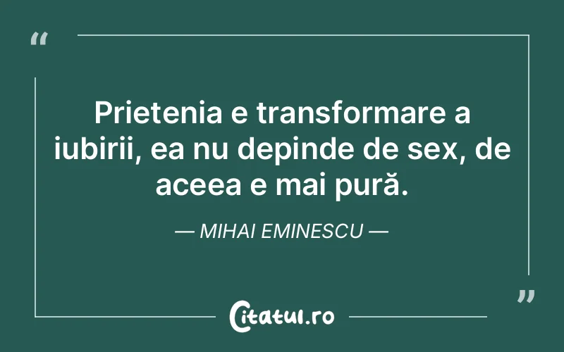 Prietenia e transformare a iubirii, ea nu depinde de sex, de aceea e mai pură. Mihai Eminescu
