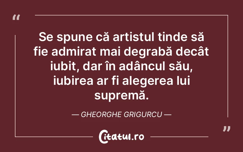 Se spune că artistul tinde să fie admirat mai degrabă decât iubit, dar în adâncul său, iubirea ar fi alegerea lui supremă. Gheorghe Grigurcu