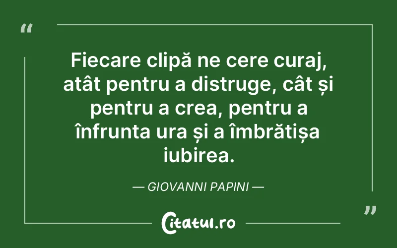 Fiecare clipă ne cere curaj, atât pentru a distruge, cât și pentru a crea, pentru a înfrunta ura și a îmbrățișa iubirea. Giovanni Papini