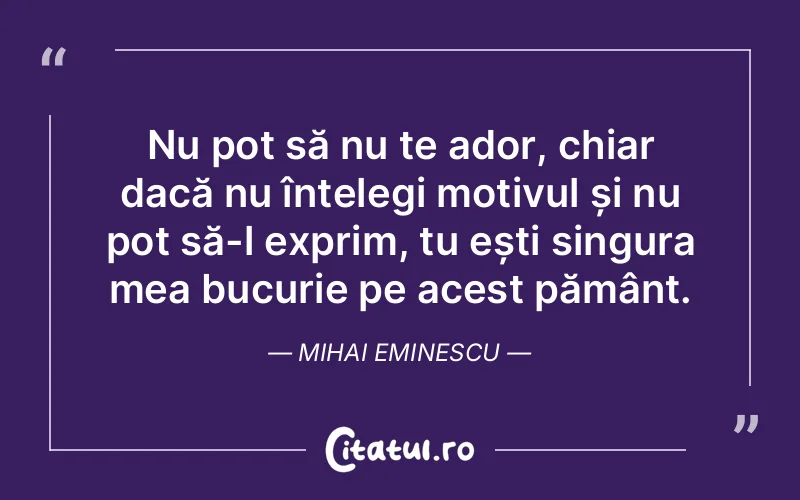 Nu pot să nu te ador, chiar dacă nu înțelegi motivul și nu pot să-l exprim, tu ești singura mea bucurie pe acest pământ. Mihai Eminescu