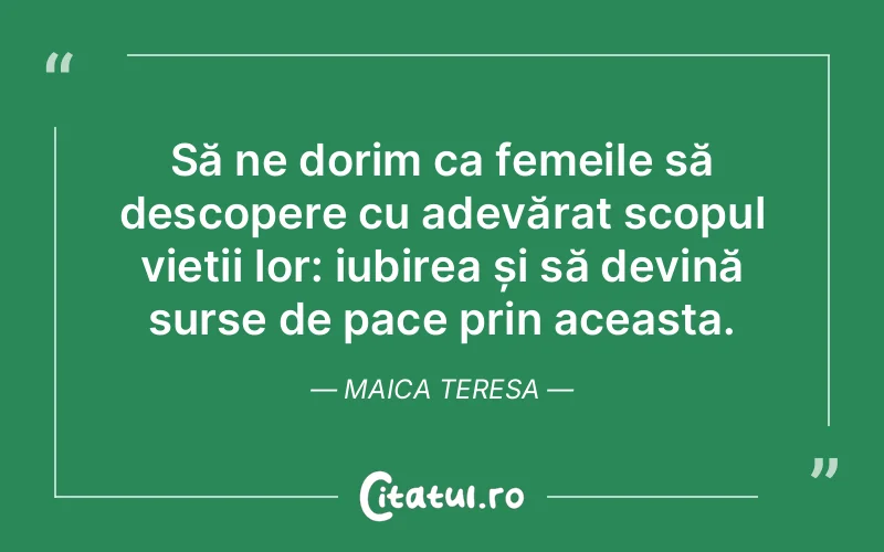 Să ne dorim ca femeile să descopere cu adevărat scopul vieții lor: iubirea și să devină surse de pace prin aceasta. Maica Teresa