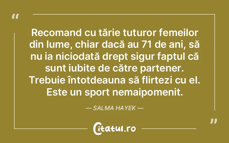 Recomand cu tărie tuturor femeilor din lume, chiar dacă au 71 de ani, să nu ia niciodată drept sigur faptul că sunt iubite de către partener. Trebuie întotdeauna să flirtezi cu el. Este un sport nemaipomenit. Salma Hayek