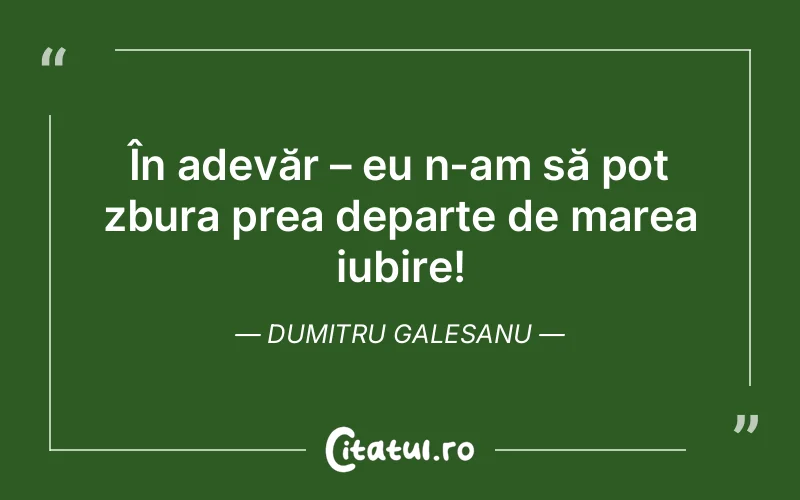 În adevăr – eu n-am să pot zbura prea departe de marea iubire! Dumitru Galesanu