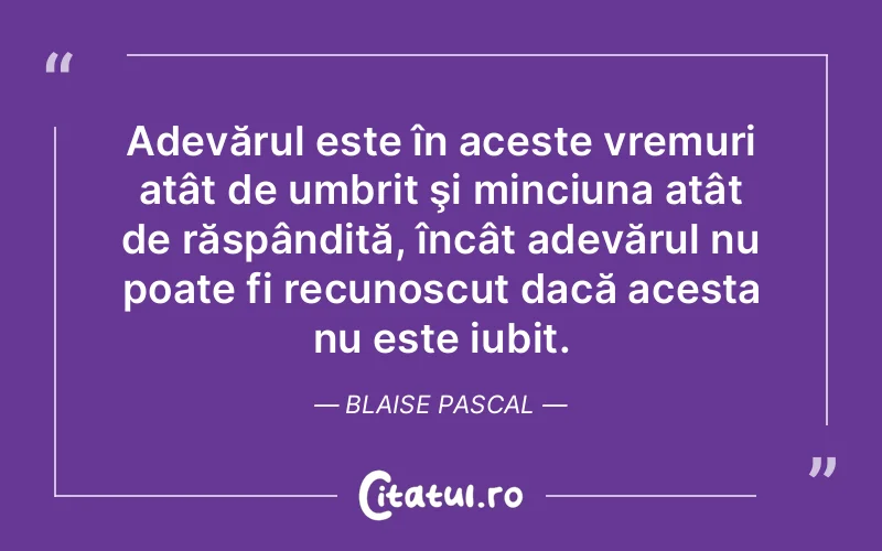 Adevărul este în aceste vremuri atât de umbrit şi minciuna atât de răspândită, încât adevărul nu poate fi recunoscut dacă acesta nu este iubit. Blaise Pascal