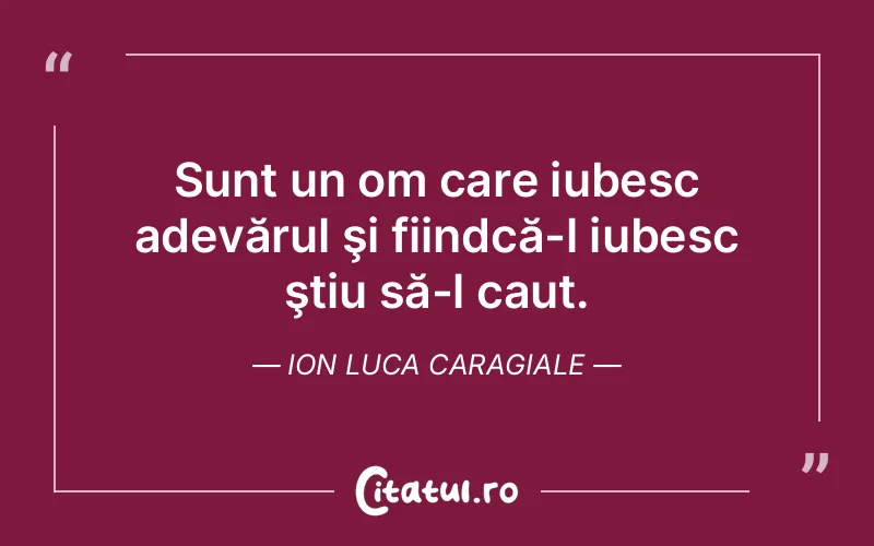 Sunt un om care iubesc adevărul şi fiindcă-l iubesc ştiu să-l caut. Ion Luca Caragiale