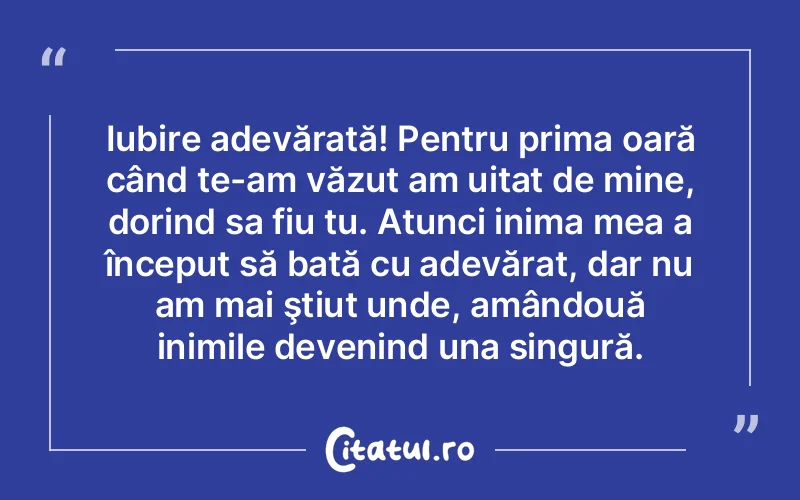 Iubire adevărată! Pentru prima oară când te-am văzut am uitat de mine, dorind sa fiu tu. Atunci inima mea a început să bată cu adevărat, dar nu am mai ştiut unde, amândouă inimile devenind una singură.