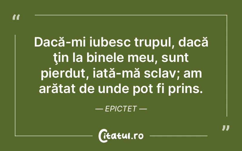 Dacă-mi iubesc trupul, dacă ţin la binele meu, sunt pierdut, iată-mă sclav; am arătat de unde pot fi prins. Epictet