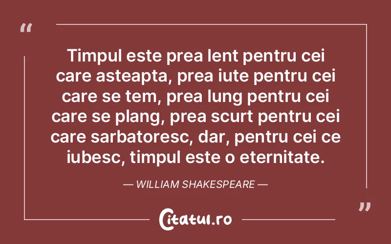 Timpul este prea lent pentru cei care asteapta, prea iute pentru cei care se tem, prea lung pentru cei care se plang, prea scurt pentru cei care sarbatoresc, dar, pentru cei ce iubesc, timpul este o eternitate. William Shakespeare