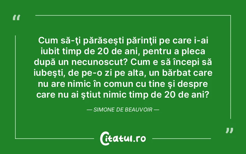 Cum să-ţi părăseşti părinţii pe care i-ai iubit timp de 20 de ani, pentru a pleca după un necunoscut? Cum e să începi să iubeşti, de pe-o zi pe alta, un bărbat care nu are nimic în comun cu tine şi despre care nu ai ştiut nimic timp de 20 de ani?	Simone de Beauvoir