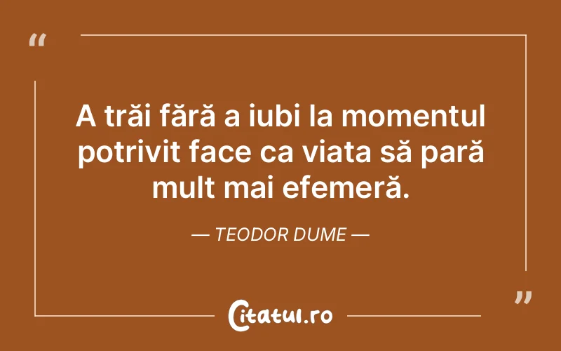 A trăi fără a iubi la momentul potrivit face ca viața să pară mult mai efemeră. Teodor Dume
