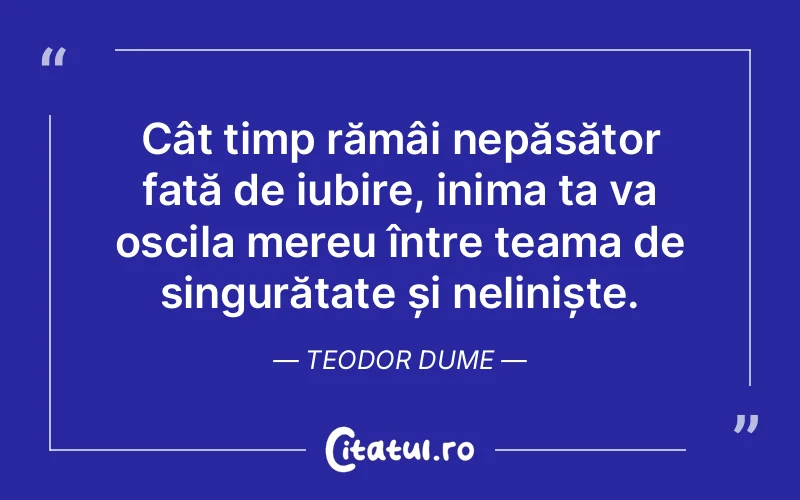 Cât timp rămâi nepăsător față de iubire, inima ta va oscila mereu între teama de singurătate și neliniște. Teodor Dume