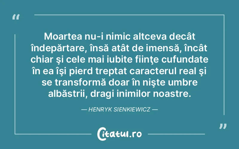 Moartea nu-i nimic altceva decât îndepărtare, însă atât de imensă, încât chiar şi cele mai iubite fiinţe cufundate în ea îşi pierd treptat caracterul real şi se transformă doar în nişte umbre albăstrii, dragi inimilor noastre. Henryk Sienkiewicz
