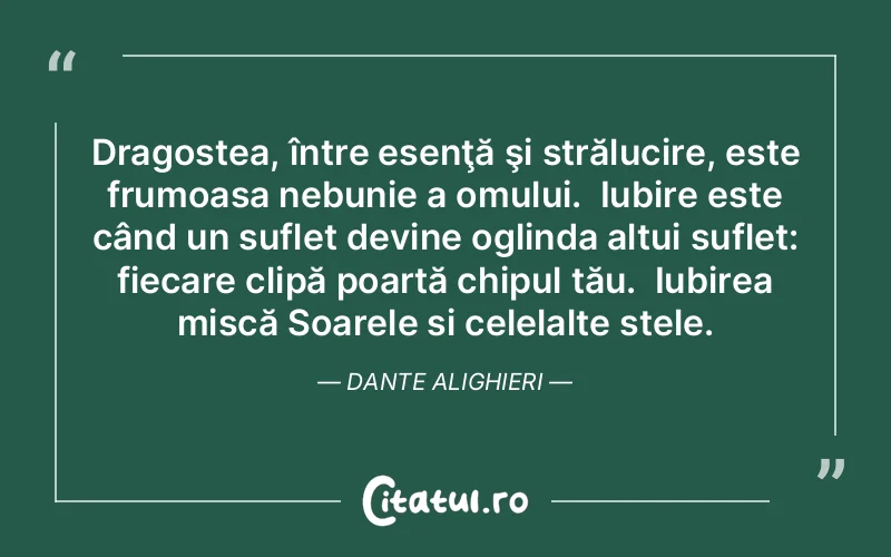 Dragostea, între esenţă şi strălucire, este frumoasa nebunie a omului.  Iubire este când un suflet devine oglinda altui suflet: fiecare clipă poartă chipul tău.  Iubirea mișcă Soarele și celelalte stele. Dante Alighieri