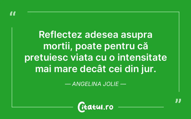 Reflectez adesea asupra morții, poate pentru că prețuiesc viața cu o intensitate mai mare decât cei din jur. Angelina Jolie