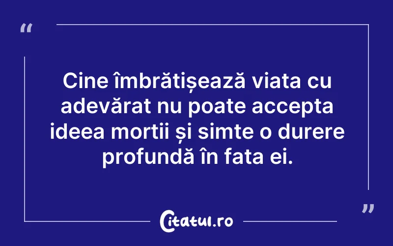 Cine îmbrățișează viața cu adevărat nu poate accepta ideea morții și simte o durere profundă în fața ei.