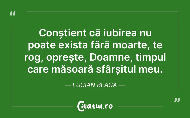 Conștient că iubirea nu poate exista fără moarte, te rog, oprește, Doamne, timpul care măsoară sfârșitul meu. Lucian Blaga