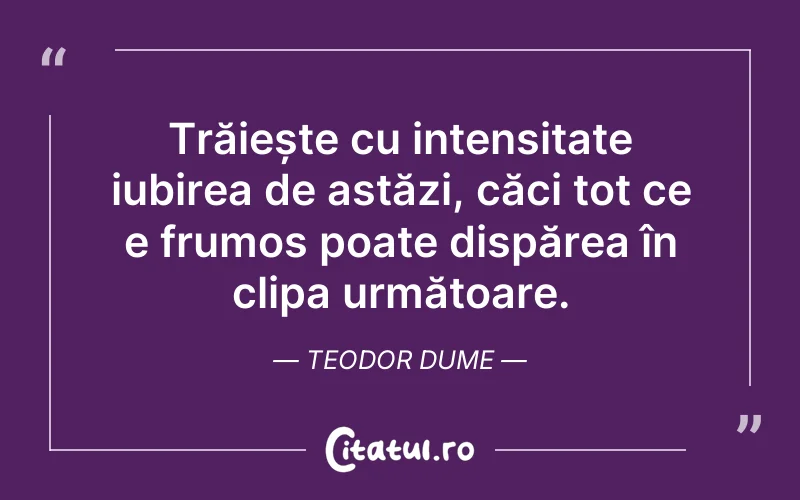 Trăiește cu intensitate iubirea de astăzi, căci tot ce e frumos poate dispărea în clipa următoare. Teodor Dume