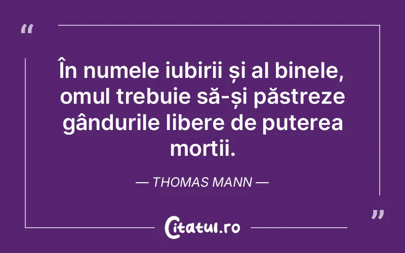 În numele iubirii și al binele, omul trebuie să-și păstreze gândurile libere de puterea morții. Thomas Mann