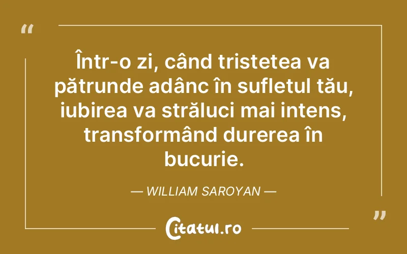Într-o zi, când tristețea va pătrunde adânc în sufletul tău, iubirea va străluci mai intens, transformând durerea în bucurie. William Saroyan