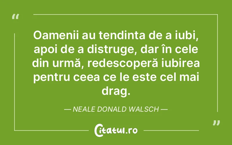 Oamenii au tendința de a iubi, apoi de a distruge, dar în cele din urmă, redescoperă iubirea pentru ceea ce le este cel mai drag. Neale Donald Walsch