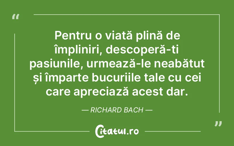 Pentru o viață plină de împliniri, descoperă-ți pasiunile, urmează-le neabătut și împarte bucuriile tale cu cei care apreciază acest dar. Richard Bach