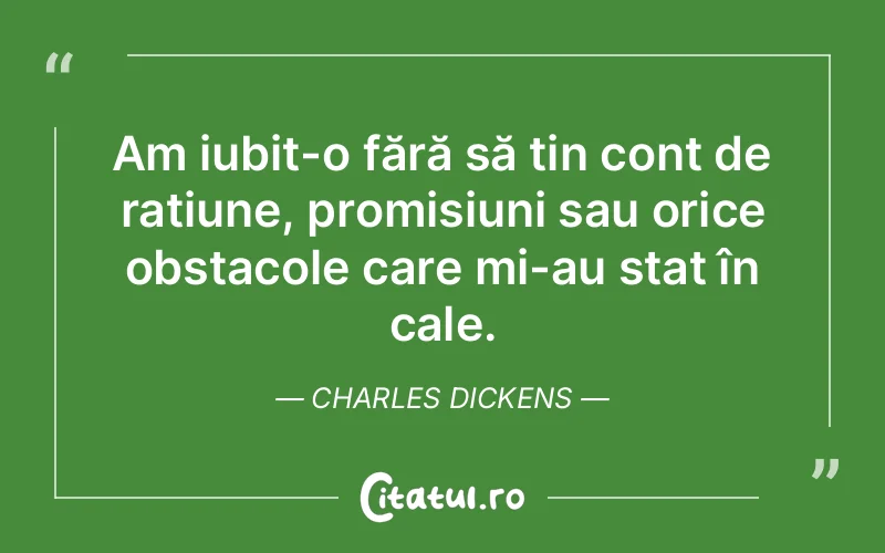 Am iubit-o fără să țin cont de rațiune, promisiuni sau orice obstacole care mi-au stat în cale. Charles Dickens