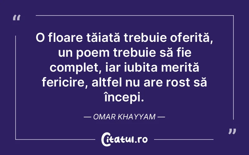 O floare tăiată trebuie oferită, un poem trebuie să fie complet, iar iubita merită fericire, altfel nu are rost să începi. Omar Khayyam