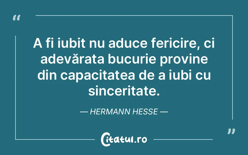 A fi iubit nu aduce fericire, ci adevărata bucurie provine din capacitatea de a iubi cu sinceritate. Hermann Hesse
