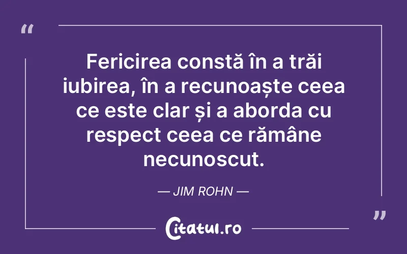Fericirea constă în a trăi iubirea, în a recunoaște ceea ce este clar și a aborda cu respect ceea ce rămâne necunoscut. Jim Rohn