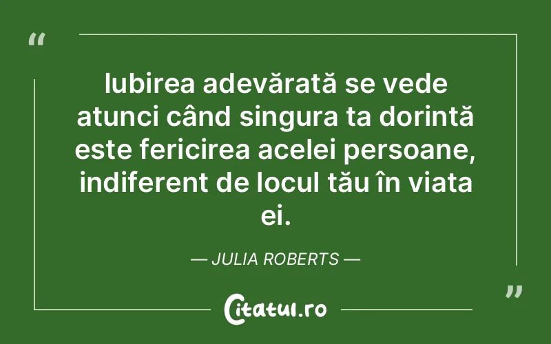 Iubirea adevărată se vede atunci când singura ta dorință este fericirea acelei persoane, indiferent de locul tău în viața ei. Julia Roberts