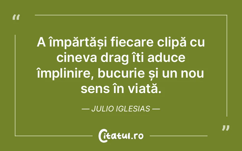 A împărtăși fiecare clipă cu cineva drag îți aduce împlinire, bucurie și un nou sens în viață. Julio Iglesias