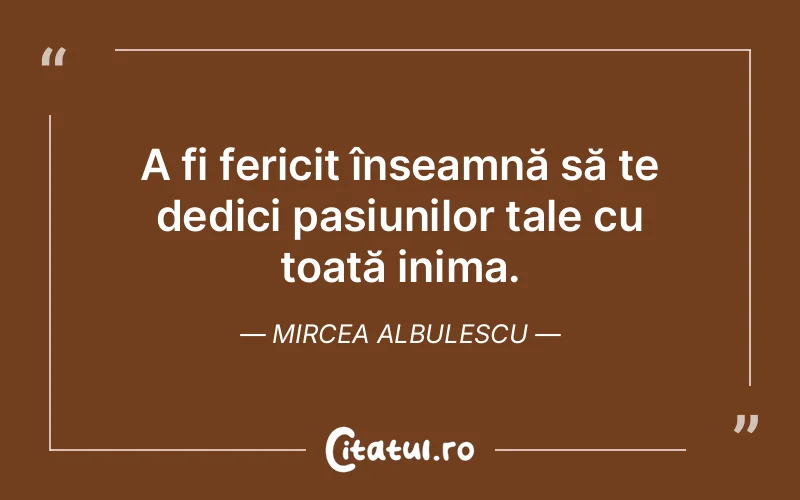 A fi fericit înseamnă să te dedici pasiunilor tale cu toată inima. Mircea Albulescu