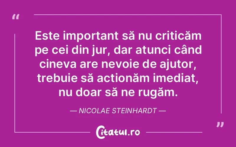 Este important să nu criticăm pe cei din jur, dar atunci când cineva are nevoie de ajutor, trebuie să acționăm imediat, nu doar să ne rugăm. Nicolae Steinhardt