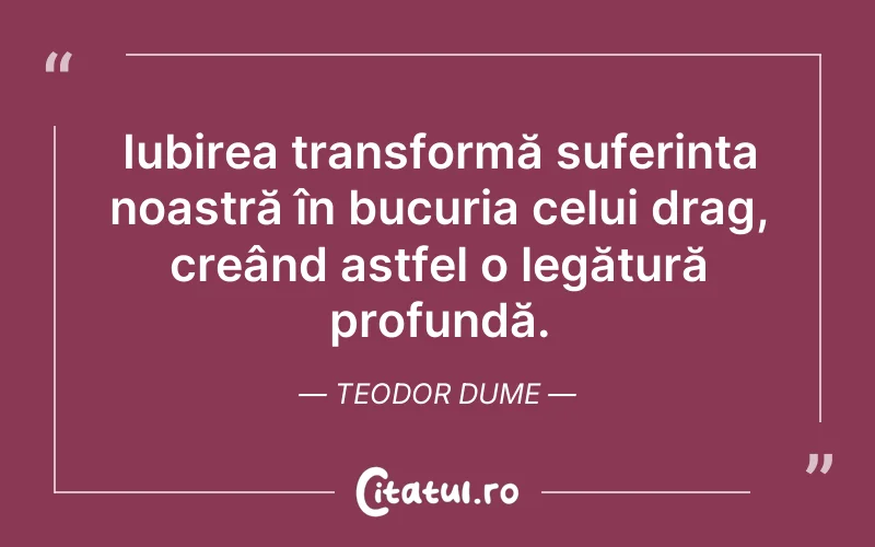 Iubirea transformă suferința noastră în bucuria celui drag, creând astfel o legătură profundă. Teodor Dume
