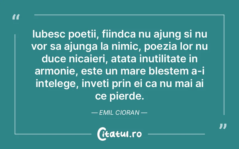 Iubesc poetii, fiindca nu ajung si nu vor sa ajunga la nimic, poezia lor nu duce nicaieri, atata inutilitate in armonie, este un mare blestem a-i intelege, inveti prin ei ca nu mai ai ce pierde. Emil Cioran