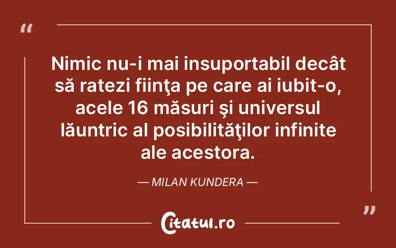 Nimic nu-i mai insuportabil decât să ratezi fiinţa pe care ai iubit-o, acele 16 măsuri şi universul lăuntric al posibilităţilor infinite ale acestora. Milan Kundera