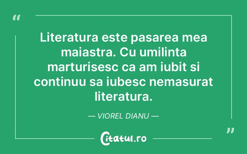 Literatura este pasarea mea maiastra. Cu umilinta marturisesc ca am iubit si continuu sa iubesc nemasurat literatura. Viorel Dianu