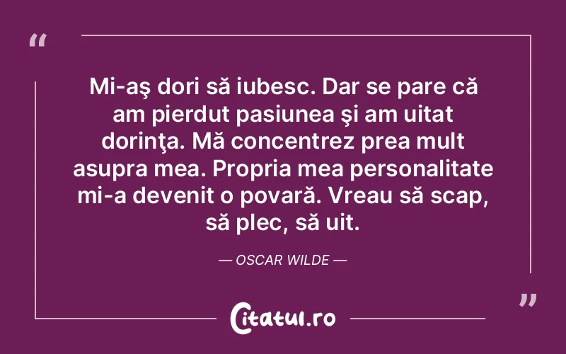 Mi-aş dori să iubesc. Dar se pare că am pierdut pasiunea şi am uitat dorinţa. Mă concentrez prea mult asupra mea. Propria mea personalitate mi-a devenit o povară. Vreau să scap, să plec, să uit. Oscar Wilde