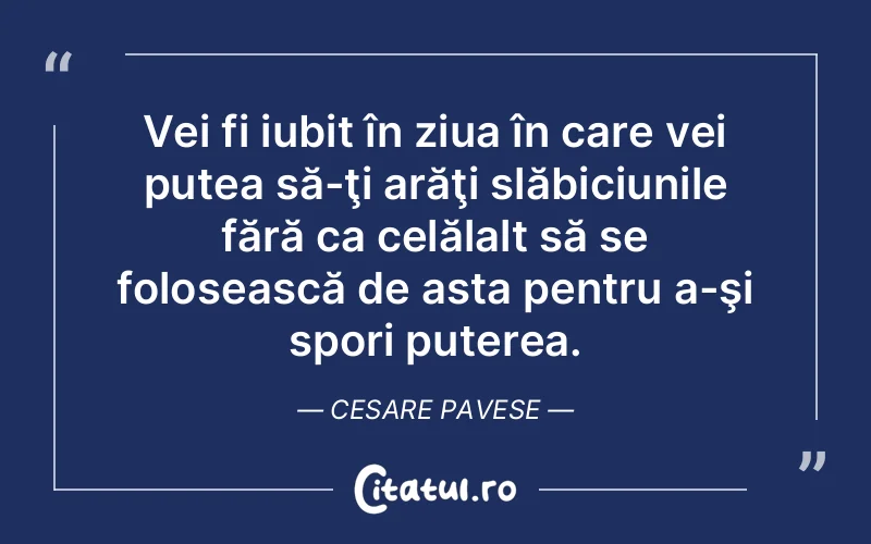 Vei fi iubit în ziua în care vei putea să-ţi arăţi slăbiciunile fără ca celălalt să se folosească de asta pentru a-şi spori puterea. Cesare Pavese