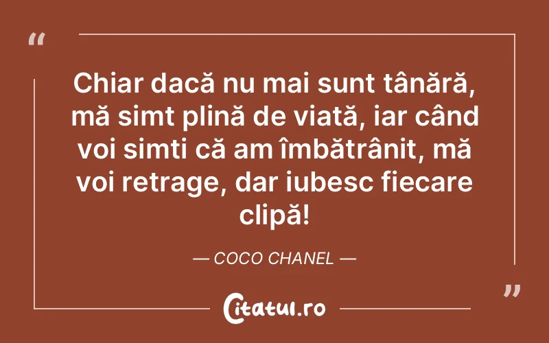 Chiar dacă nu mai sunt tânără, mă simt plină de viață, iar când voi simți că am îmbătrânit, mă voi retrage, dar iubesc fiecare clipă! Coco Chanel