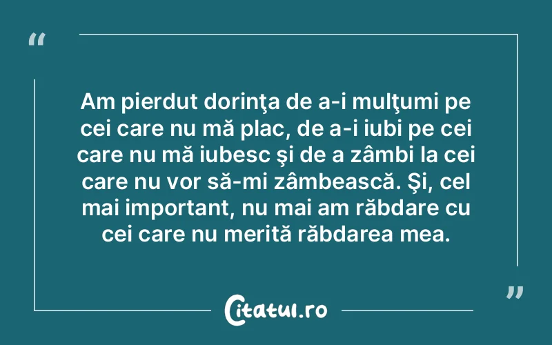 Am pierdut dorinţa de a-i mulţumi pe cei care nu mă plac, de a-i iubi pe cei care nu mă iubesc şi de a zâmbi la cei care nu vor să-mi zâmbească. Şi, cel mai important, nu mai am răbdare cu cei care nu merită răbdarea mea.