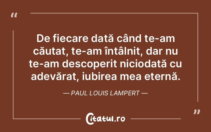 De fiecare dată când te-am căutat, te-am întâlnit, dar nu te-am descoperit niciodată cu adevărat, iubirea mea eternă. Paul Louis Lampert