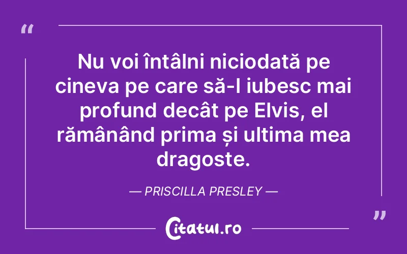 Nu voi întâlni niciodată pe cineva pe care să-l iubesc mai profund decât pe Elvis, el rămânând prima și ultima mea dragoste. Priscilla Presley
