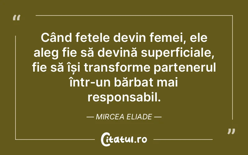 Când fetele devin femei, ele aleg fie să devină superficiale, fie să își transforme partenerul într-un bărbat mai responsabil. Mircea Eliade