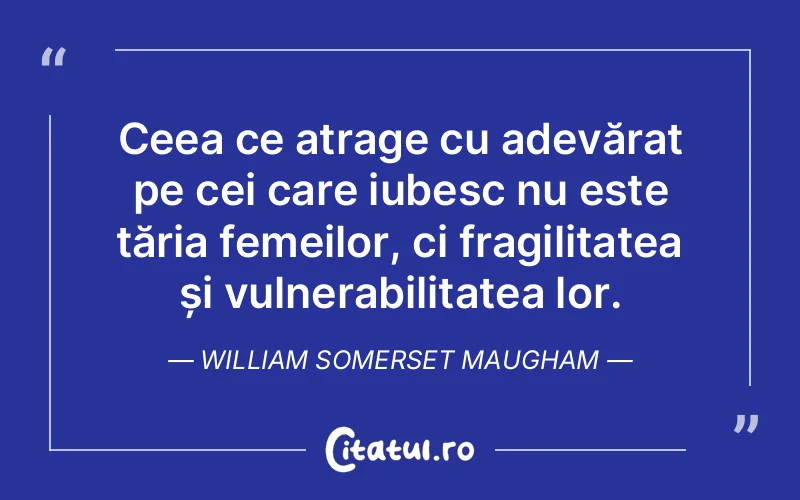Ceea ce atrage cu adevărat pe cei care iubesc nu este tăria femeilor, ci fragilitatea și vulnerabilitatea lor. William Somerset Maugham