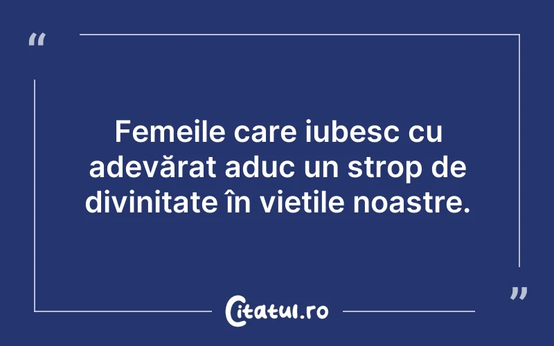 Femeile care iubesc cu adevărat aduc un strop de divinitate în viețile noastre.